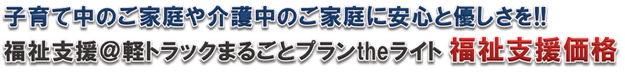 子育て中のご家庭や介護中のご家庭に安心と優しさを!!福祉支援@軽トラックまるごとプランtheライト福祉支援価格 子育て中のご家庭や介護中のご家庭に安心と優しさを!!福祉支援@軽トラックまるごとプランtheライト福祉支援価格